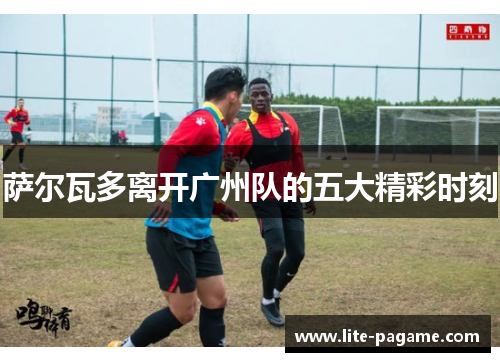 萨尔瓦多离开广州队的五大精彩时刻