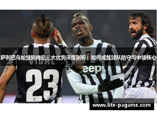 萨利巴乌帕楚阿梅尼三大优势深度剖析:如何成就球队防守与中场核心 萨利巴乌帕楚阿梅尼三大优势深度剖析:如何成就球队防守与中场核心